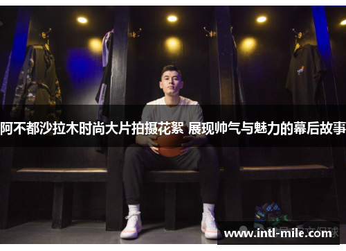 阿不都沙拉木时尚大片拍摄花絮 展现帅气与魅力的幕后故事