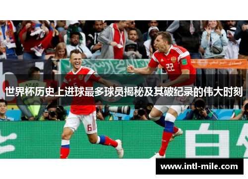 世界杯历史上进球最多球员揭秘及其破纪录的伟大时刻
