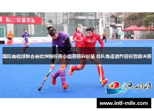 国际曲棍球联合会欧洲锦标赛小组赛精彩纷呈 各队角逐激烈目标晋级决赛