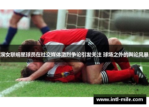 澳女联明星球员在社交媒体激烈争论引发关注 球场之外的舆论风暴