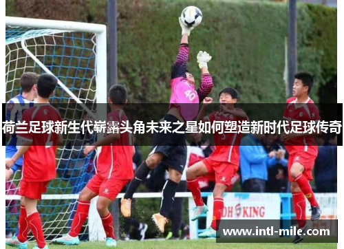 荷兰足球新生代崭露头角未来之星如何塑造新时代足球传奇