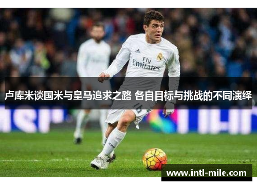 卢库米谈国米与皇马追求之路 各自目标与挑战的不同演绎