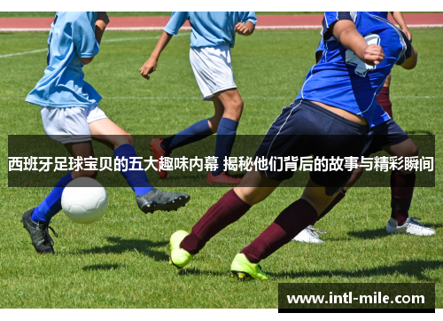 西班牙足球宝贝的五大趣味内幕 揭秘他们背后的故事与精彩瞬间