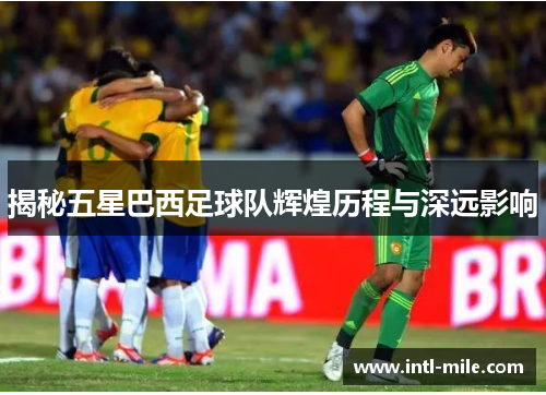 揭秘五星巴西足球队辉煌历程与深远影响
