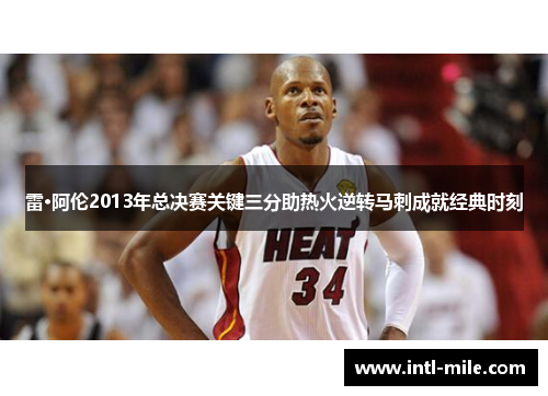 雷·阿伦2013年总决赛关键三分助热火逆转马刺成就经典时刻